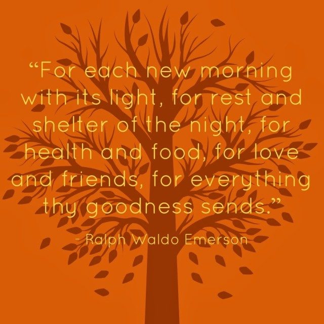 Quote from Ralph Waldo Emerson: for each new morning with its light, for rest and shelter of the ight, for health and food, for love and friends, for everything thy goodness sends | Happy Thanksgiving